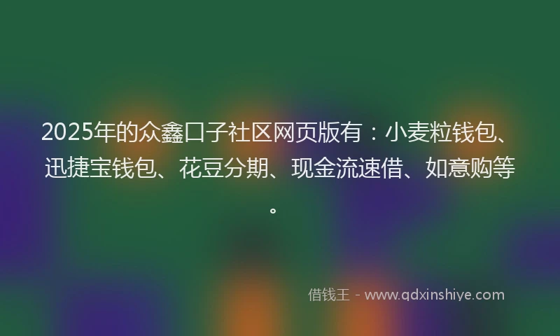 2025年的众鑫口子社区网页版有：小麦粒钱包、迅捷宝钱包、花豆分期、现金流速借、如意购等。