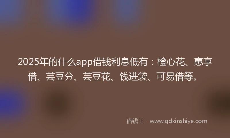 2025年的什么app借钱利息低有：橙心花、惠享借、芸豆分、芸豆花、钱进袋、可易借等。