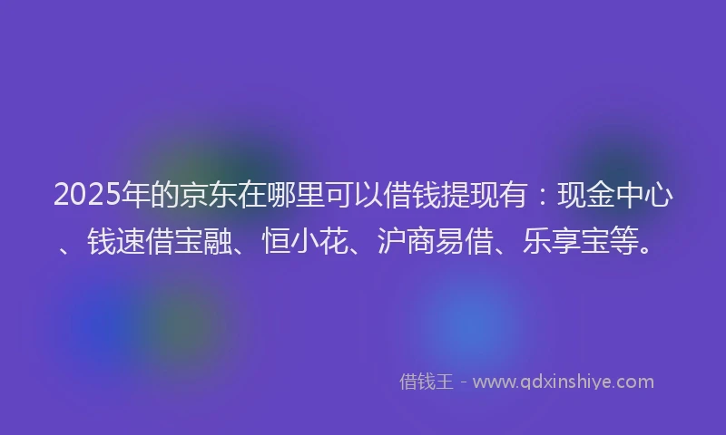 2025年的京东在哪里可以借钱提现有：现金中心、钱速借宝融、恒小花、沪商易借、乐享宝等。