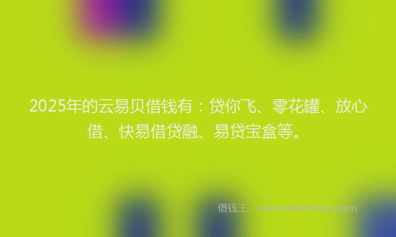 2025年的云易贝借钱有：贷你飞、零花罐、放心借、快易借贷融、易贷宝盒等。