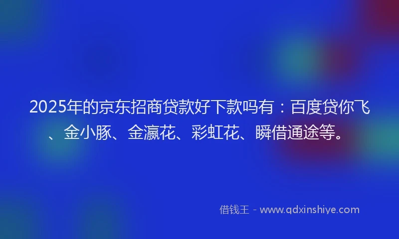 2025年的京东招商贷款好下款吗有：百度贷你飞、金小豚、金瀛花、彩虹花、瞬借通途等。