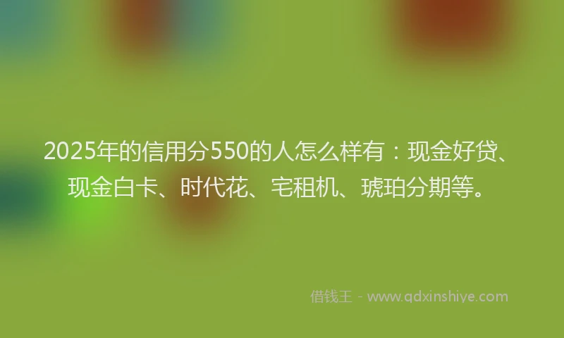 2025年的信用分550的人怎么样有：现金好贷、现金白卡、时代花、宅租机、琥珀分期等。