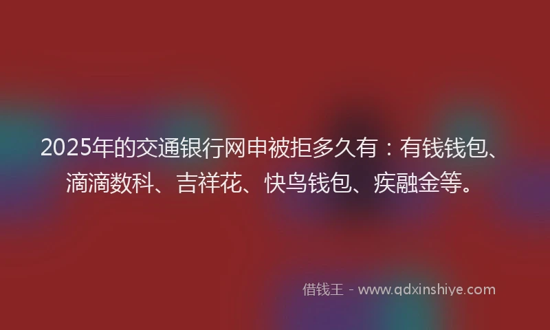 2025年的交通银行网申被拒多久有：有钱钱包、滴滴数科、吉祥花、快鸟钱包、疾融金等。