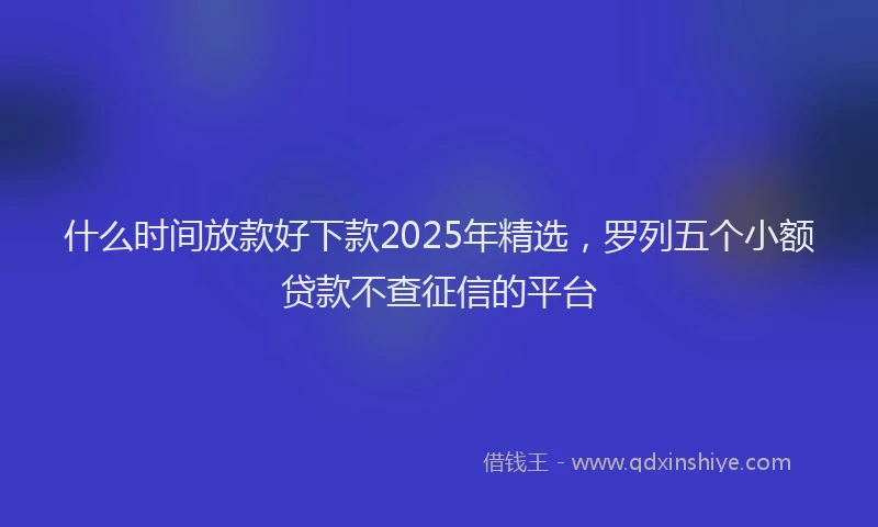 什么时间放款好下款2025年精选，罗列五个小额贷款不查征信的平台