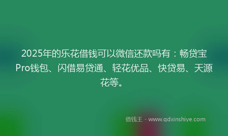 2025年的乐花借钱可以微信还款吗有：畅贷宝Pro钱包、闪借易贷通、轻花优品、快贷易、天源花等。