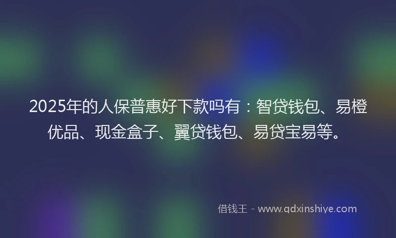 2025年的人保普惠好下款吗有：智贷钱包、易橙优品、现金盒子、翼贷钱包、易贷宝易等。