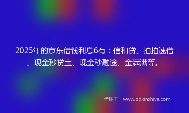 2025年的京东借钱利息6有：信和贷、拍拍速借、现金秒贷宝、现金秒融途、金满满等。