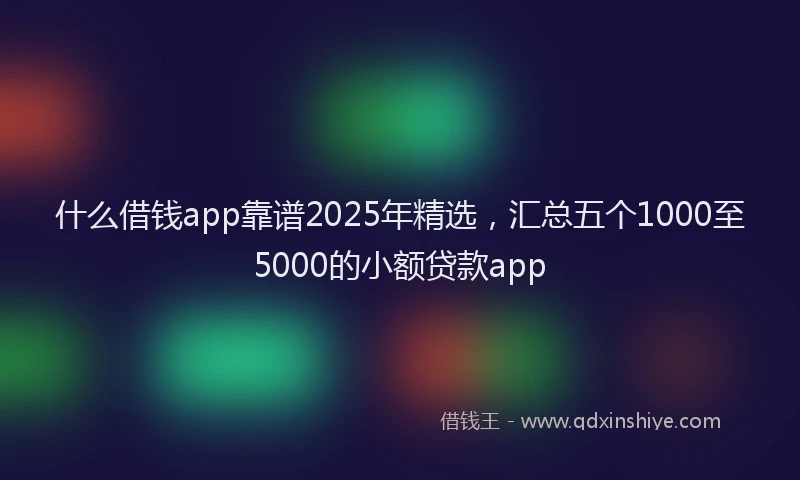 什么借钱app靠谱2025年精选，汇总五个1000至5000的小额贷款app