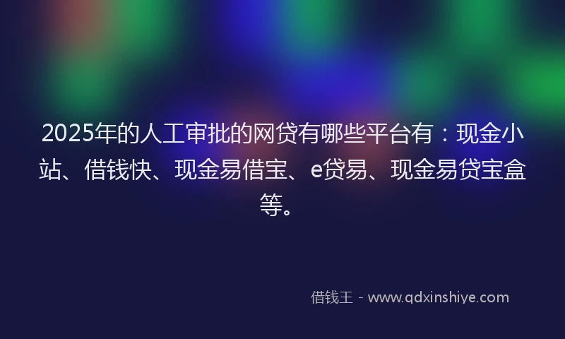 2025年的人工审批的网贷有哪些平台有：现金小站、借钱快、现金易借宝、e贷易、现金易贷宝盒等。