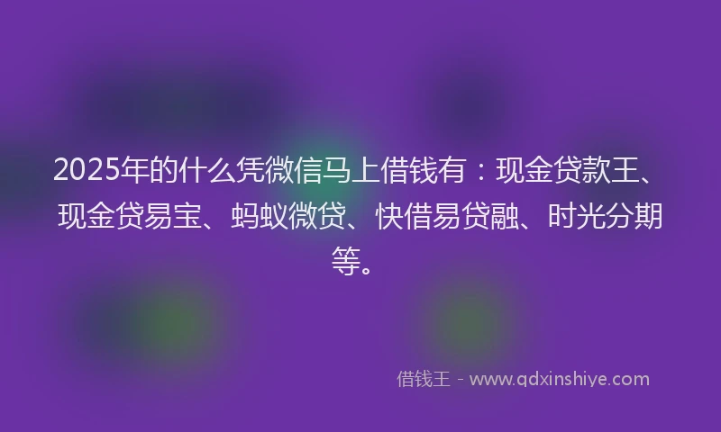 2025年的什么凭微信马上借钱有：现金贷款王、现金贷易宝、蚂蚁微贷、快借易贷融、时光分期等。