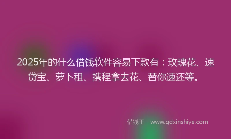 2025年的什么借钱软件容易下款有：玫瑰花、速贷宝、萝卜租、携程拿去花、替你速还等。