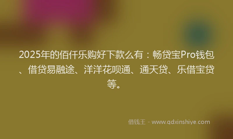 2025年的佰仟乐购好下款么有：畅贷宝Pro钱包、借贷易融途、洋洋花呗通、通天贷、乐借宝贷等。