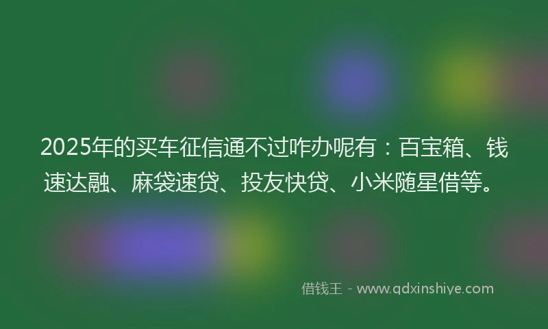 2025年的买车征信通不过咋办呢有：百宝箱、钱速达融、麻袋速贷、投友快贷、小米随星借等。