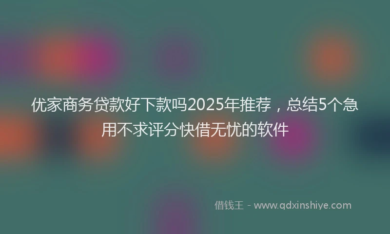 优家商务贷款好下款吗2025年推荐，总结5个急用不求评分快借无忧的软件
