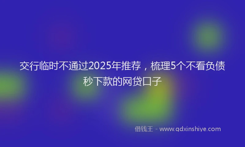 交行临时不通过2025年推荐，梳理5个不看负债秒下款的网贷口子