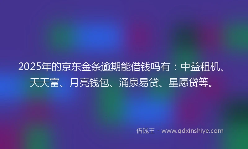 2025年的京东金条逾期能借钱吗有：中益租机、天天富、月亮钱包、涌泉易贷、星愿贷等。