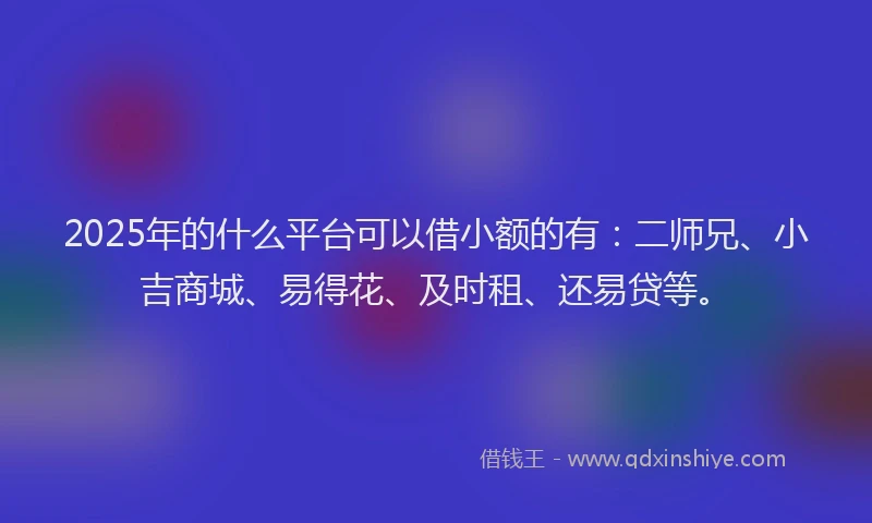 2025年的什么平台可以借小额的有：二师兄、小吉商城、易得花、及时租、还易贷等。