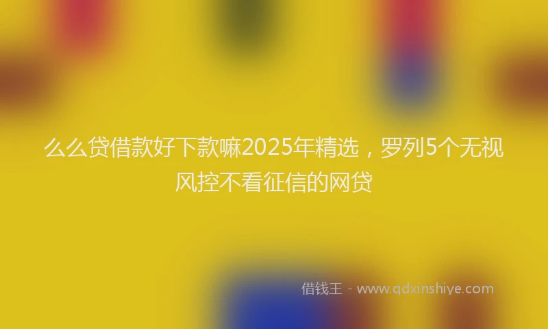 么么贷借款好下款嘛2025年精选，罗列5个无视风控不看征信的网贷