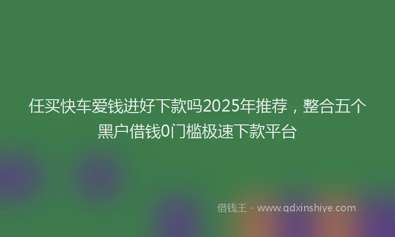 任买快车爱钱进好下款吗2025年推荐，整合五个黑户借钱0门槛极速下款平台