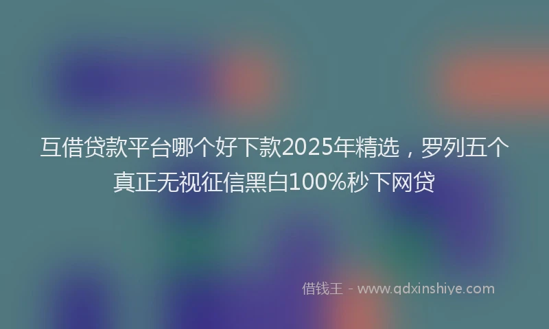 互借贷款平台哪个好下款2025年精选，罗列五个真正无视征信黑白100%秒下网贷