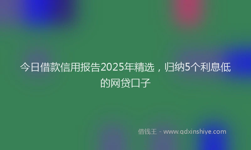 今日借款信用报告2025年精选，归纳5个利息低的网贷口子
