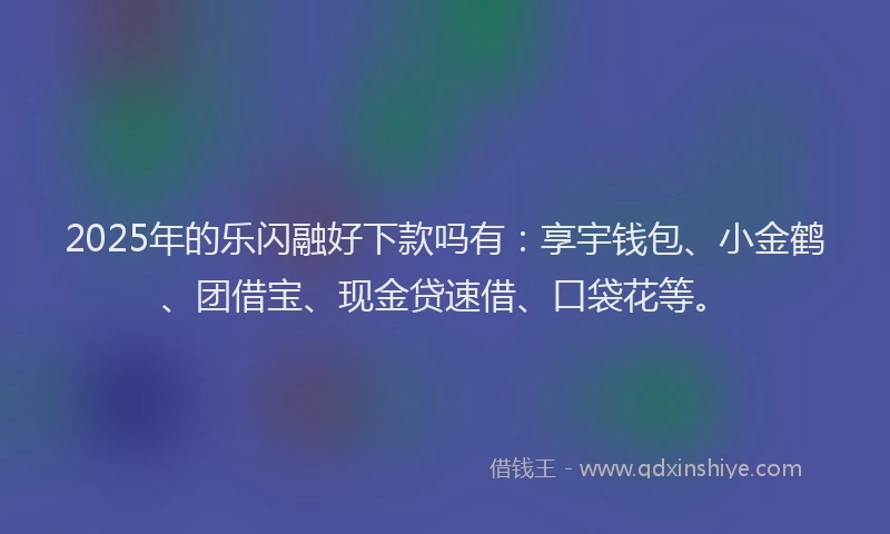 2025年的乐闪融好下款吗有：享宇钱包、小金鹤、团借宝、现金贷速借、口袋花等。