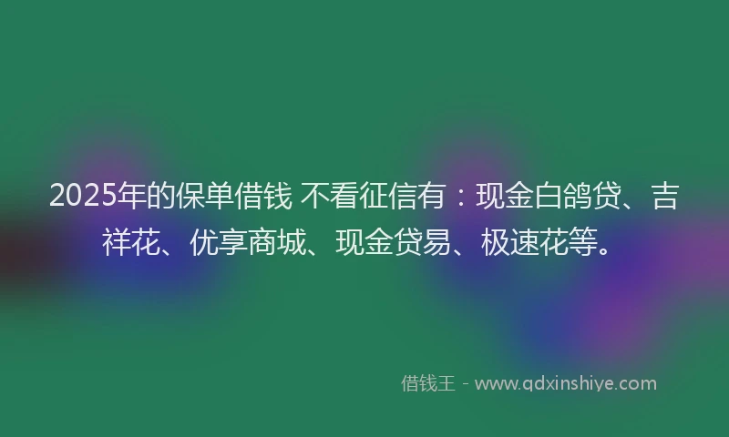2025年的保单借钱 不看征信有：现金白鸽贷、吉祥花、优享商城、现金贷易、极速花等。