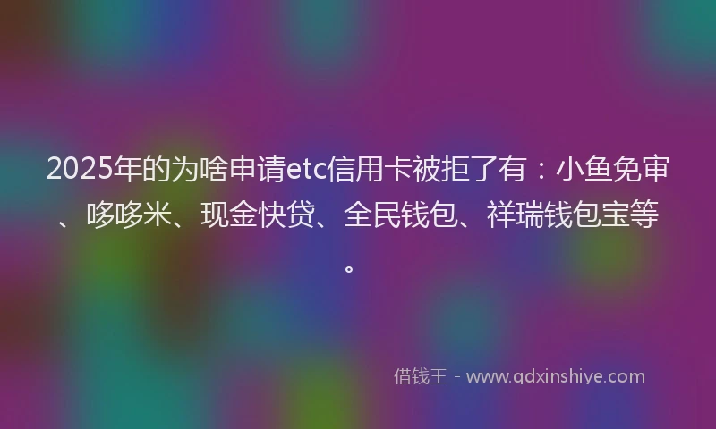 2025年的为啥申请etc信用卡被拒了有：小鱼免审、哆哆米、现金快贷、全民钱包、祥瑞钱包宝等。