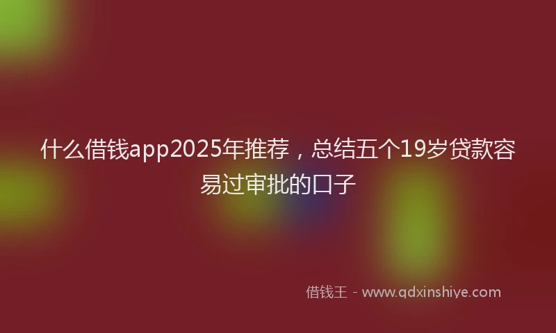什么借钱app2025年推荐,总结五个19岁贷款容易过审批的口子