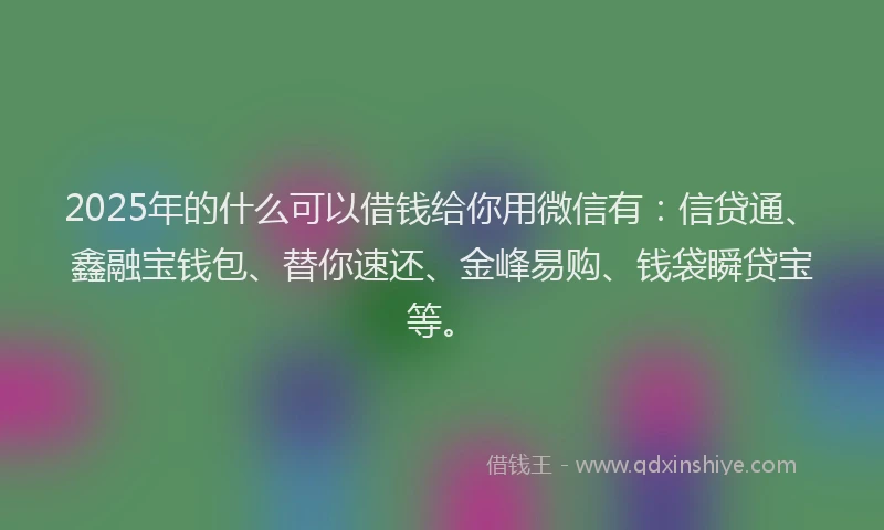 2025年的什么可以借钱给你用微信有：信贷通、鑫融宝钱包、替你速还、金峰易购、钱袋瞬贷宝等。
