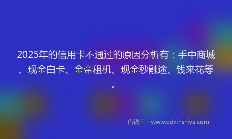 2025年的信用卡不通过的原因分析有：手中商城、现金白卡、金帝租机、现金秒融途、钱来花等。