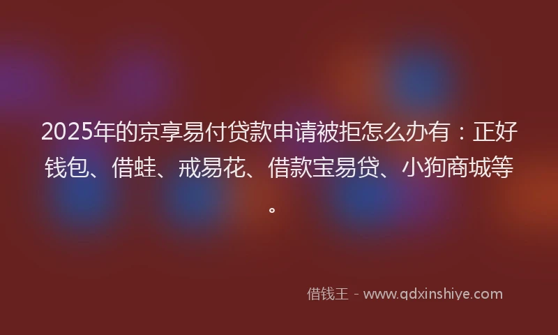 2025年的京享易付贷款申请被拒怎么办有：正好钱包、借蛙、戒易花、借款宝易贷、小狗商城等。