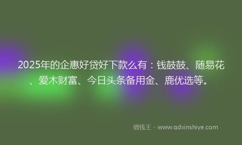 2025年的企惠好贷好下款么有：钱鼓鼓、随易花、爱木财富、今日头条备用金、鹿优选等。
