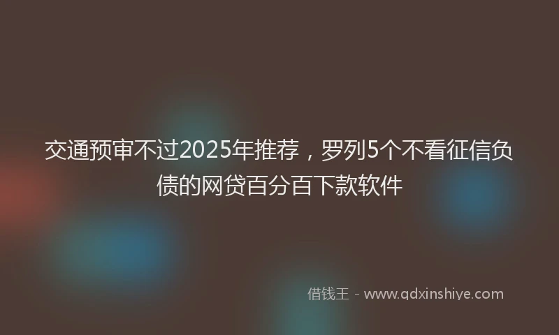 交通预审不过2025年推荐，罗列5个不看征信负债的网贷百分百下款软件