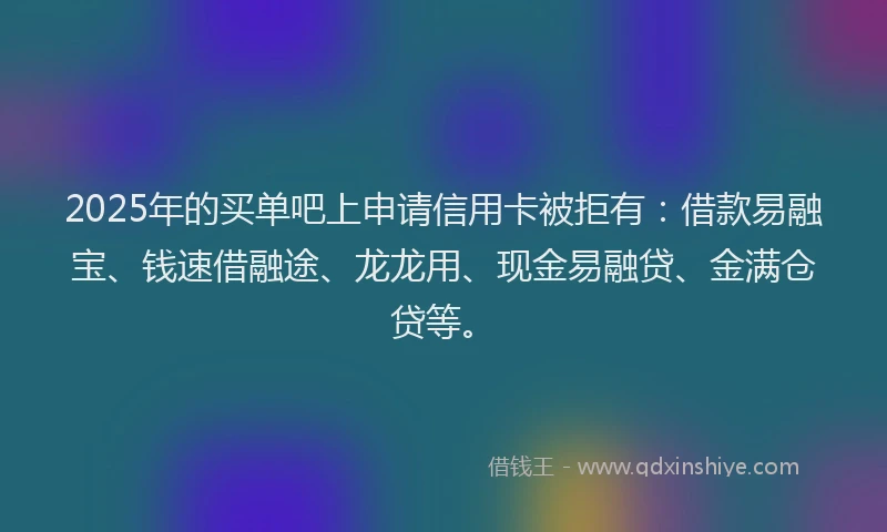 2025年的买单吧上申请信用卡被拒有：借款易融宝、钱速借融途、龙龙用、现金易融贷、金满仓贷等。