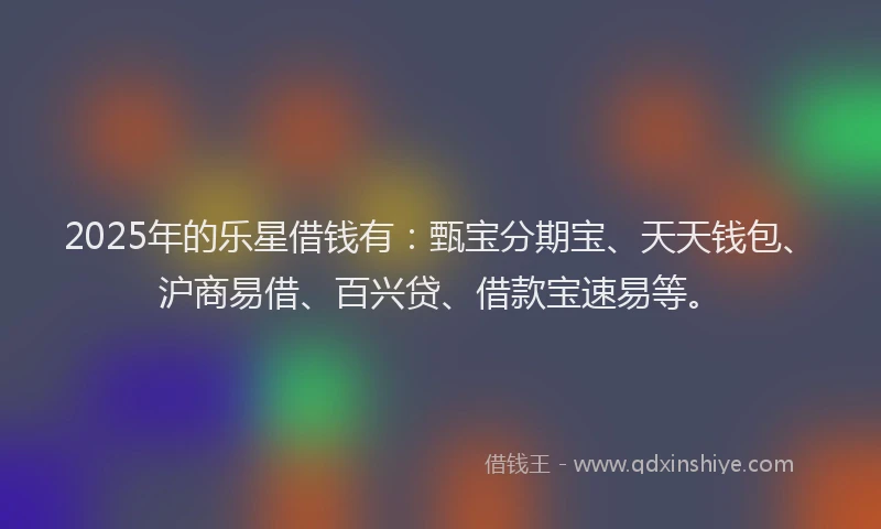 2025年的乐星借钱有:甄宝分期宝、天天钱包、沪商易借、百兴贷、借款宝速易等。