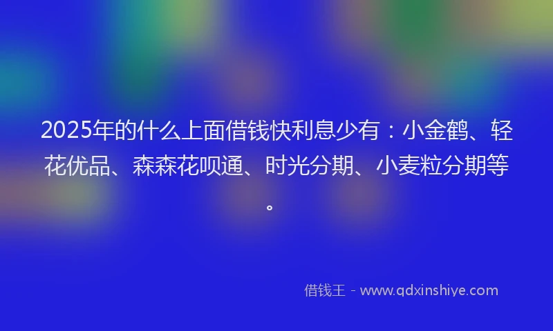 2025年的什么上面借钱快利息少有：小金鹤、轻花优品、森森花呗通、时光分期、小麦粒分期等。