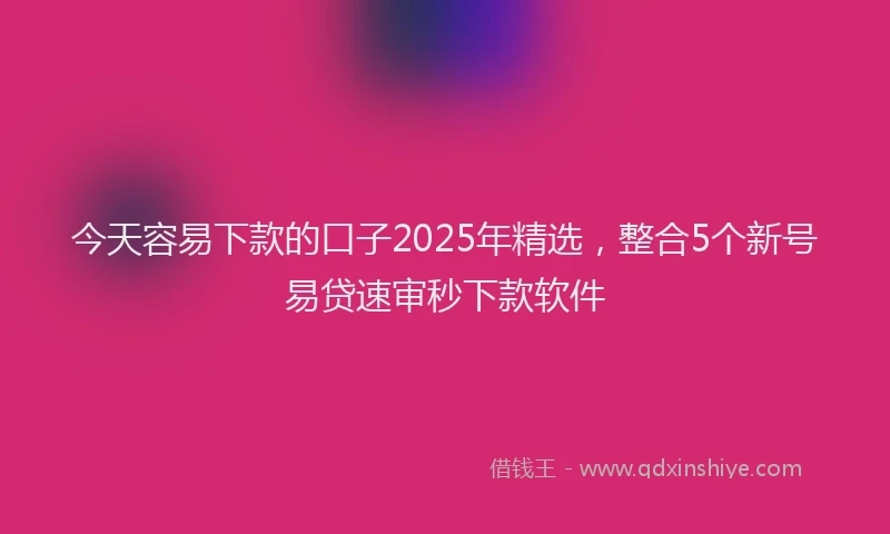 今天容易下款的口子2025年精选，整合5个新号易贷速审秒下款软件