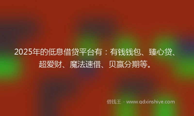 2025年的低息借贷平台有：有钱钱包、臻心贷、超爱财、魔法速借、贝赢分期等。