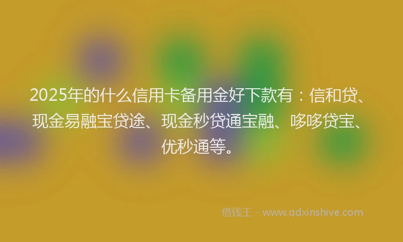 2025年的什么信用卡备用金好下款有：信和贷、现金易融宝贷途、现金秒贷通宝融、哆哆贷宝、优秒通等。