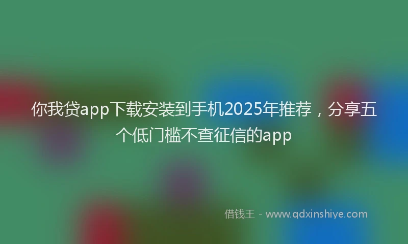 你我贷app下载安装到手机2025年推荐，分享五个低门槛不查征信的app