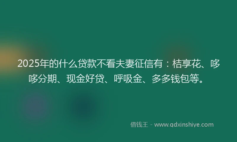2025年的什么贷款不看夫妻征信有：桔享花、哆哆分期、现金好贷、呼吸金、多多钱包等。