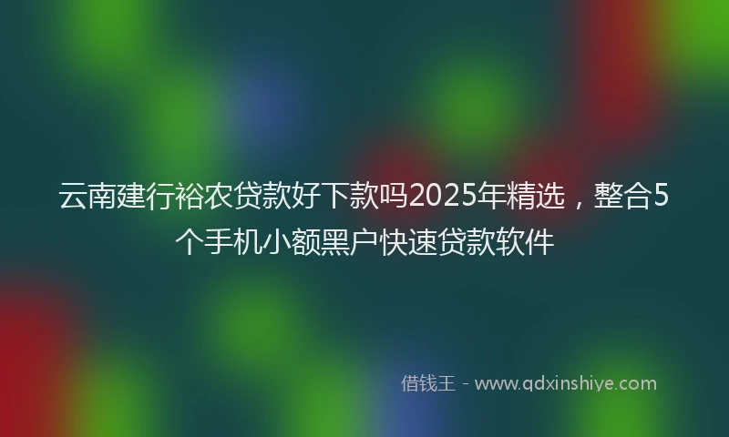 云南建行裕农贷款好下款吗2025年精选,整合5个手机小额黑户快速贷款软件