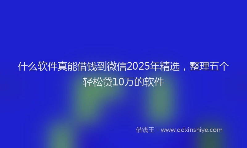 什么软件真能借钱到微信2025年精选，整理五个轻松贷10万的软件