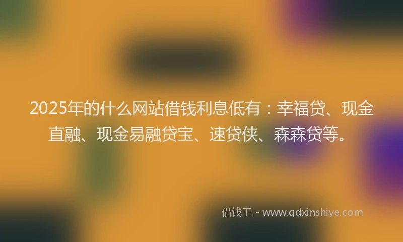 2025年的什么网站借钱利息低有:幸福贷、现金直融、现金易融贷宝、速贷侠、森森贷等。