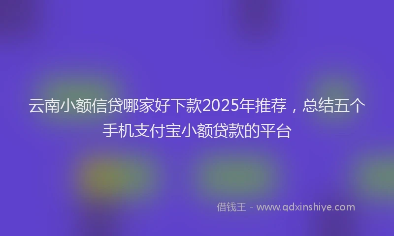 云南小额信贷哪家好下款2025年推荐，总结五个手机支付宝小额贷款的平台