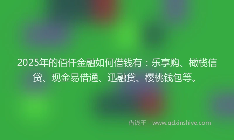 2025年的佰仟金融如何借钱有：乐享购、橄榄信贷、现金易借通、迅融贷、樱桃钱包等。