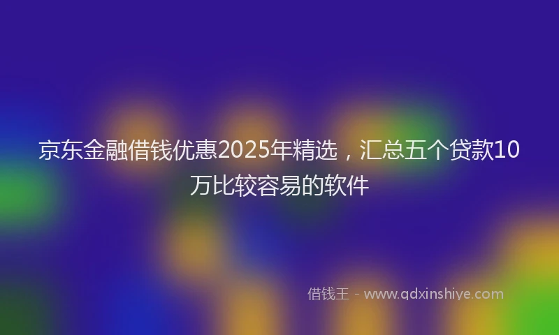 京东金融借钱优惠2025年精选，汇总五个贷款10万比较容易的软件