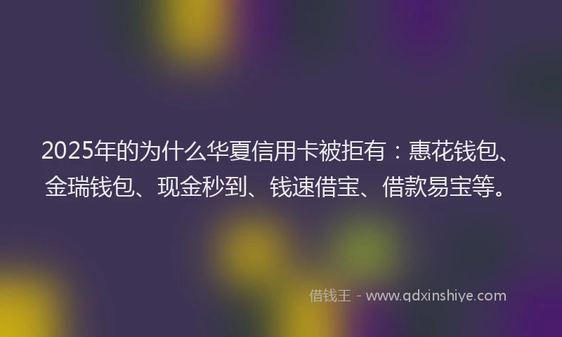 2025年的为什么华夏信用卡被拒有：惠花钱包、金瑞钱包、现金秒到、钱速借宝、借款易宝等。