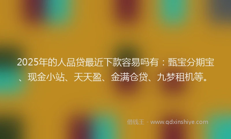 2025年的人品贷最近下款容易吗有：甄宝分期宝、现金小站、天天盈、金满仓贷、九梦租机等。